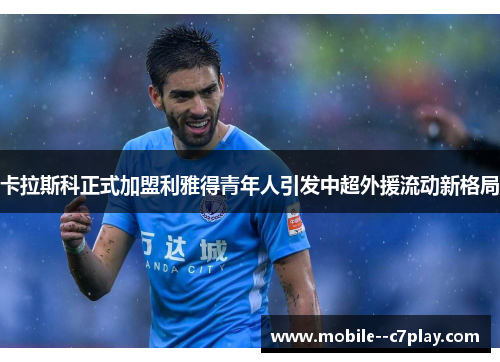 卡拉斯科正式加盟利雅得青年人引发中超外援流动新格局